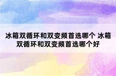 冰箱双循环和双变频首选哪个 冰箱双循环和双变频首选哪个好